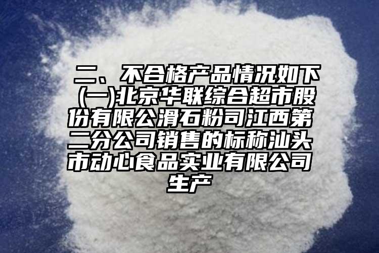  二、不合格產(chǎn)品情況如下 (一)北京華聯(lián)綜合超市股份有限公滑石粉司江西第二分公司銷售的標(biāo)稱汕頭市動心食品實業(yè)有限公司生產(chǎn)