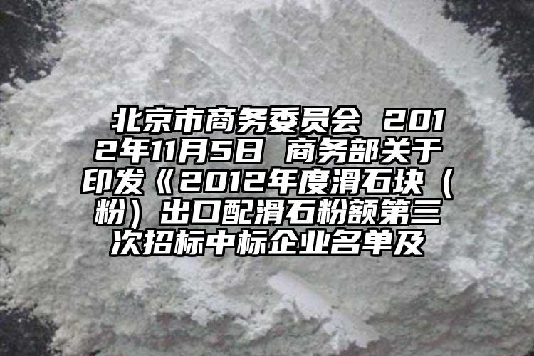  北京市商務(wù)委員會(huì) 2012年11月5日 商務(wù)部關(guān)于印發(fā)《2012年度滑石塊（粉）出口配滑石粉額第三次招標(biāo)中標(biāo)企業(yè)名單及